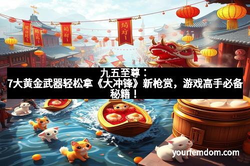 九五至尊：7大黄金武器轻松拿《大冲锋》新枪赏，游戏高手必备秘籍！