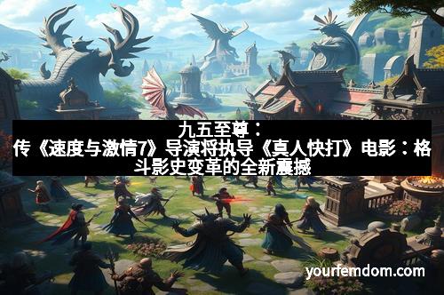 九五至尊：传《速度与激情7》导演将执导《真人快打》电影：格斗影史变革的全新震撼